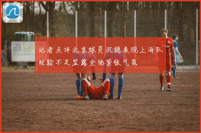 记者点评北京球员沉稳表现上海队经验不足显露全场紧张气氛