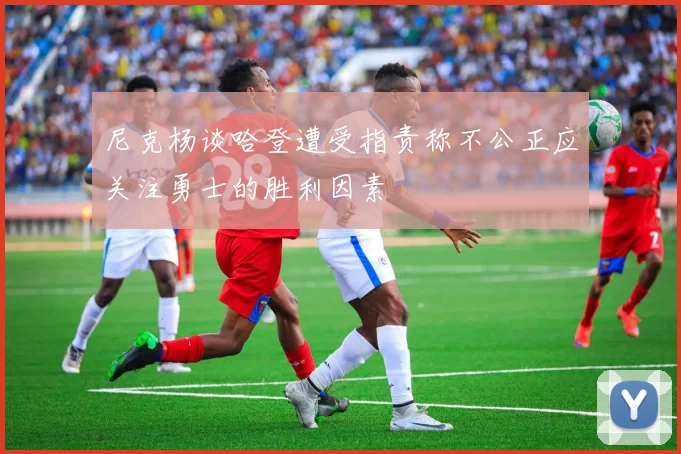 尼克杨谈哈登遭受指责称不公正应关注勇士的胜利因素