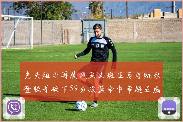 光头组合再展风采文班亚马与凯尔登联手砍下59分投篮命中率超五成