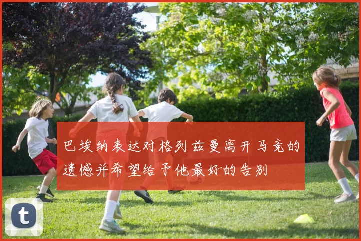 巴埃纳表达对格列兹曼离开马竞的遗憾并希望给予他最好的告别