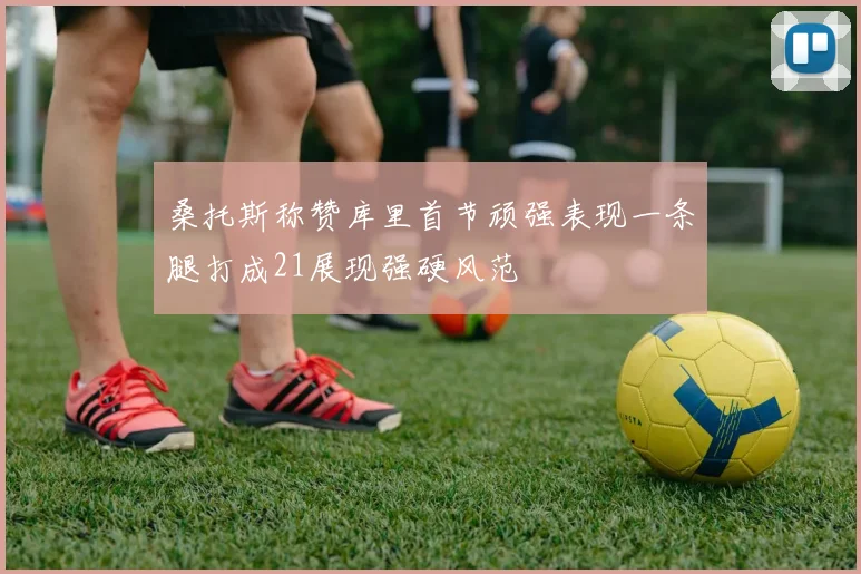 桑托斯称赞库里首节顽强表现一条腿打成21展现强硬风范