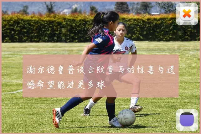 谢尔德鲁普谈击败皇马的惊喜与遗憾希望能进更多球
