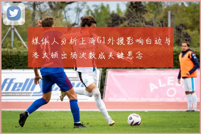 媒体人分析上海G1外援影响白边与洛夫顿出场次数成关键悬念