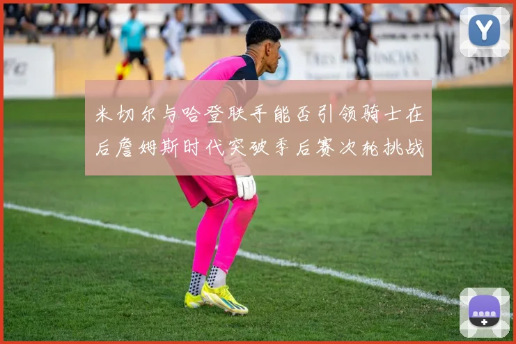 米切尔与哈登联手能否引领骑士在后詹姆斯时代突破季后赛次轮挑战