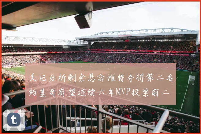 美记分析剩余悬念谁将夺得第二名约基奇有望连续六年MVP投票前二