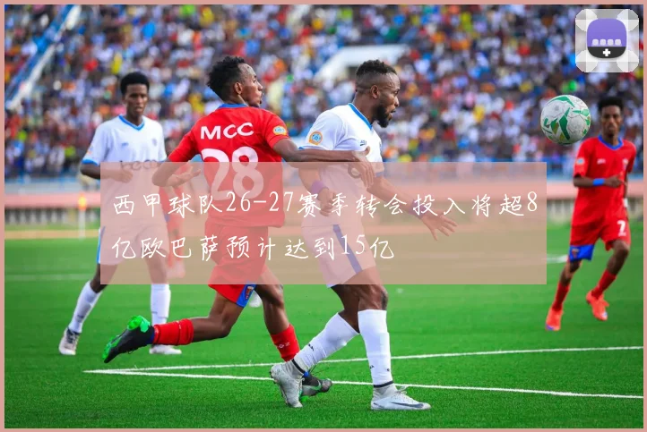 西甲球队26-27赛季转会投入将超8亿欧巴萨预计达到15亿