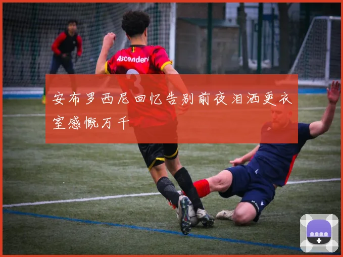安布罗西尼回忆告别前夜泪洒更衣室感慨万千
