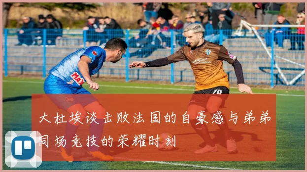 大杜埃谈击败法国的自豪感与弟弟同场竞技的荣耀时刻