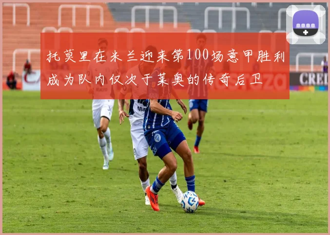 托莫里在米兰迎来第100场意甲胜利成为队内仅次于莱奥的传奇后卫