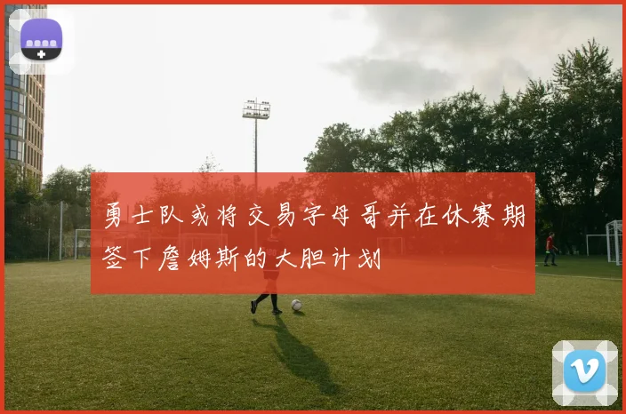 勇士队或将交易字母哥并在休赛期签下詹姆斯的大胆计划