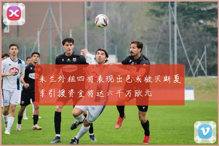 米兰外租四将表现出色或被买断夏季引援资金将达六千万欧元