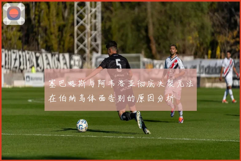 塞巴略斯与阿韦洛亚彻底决裂无法在伯纳乌体面告别的原因分析
